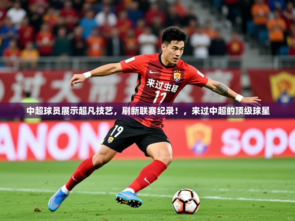 2025 极直播投屏板在哪里中超球员展示超凡技艺，刷新联赛纪录！，来过中超的顶级球星  第4张