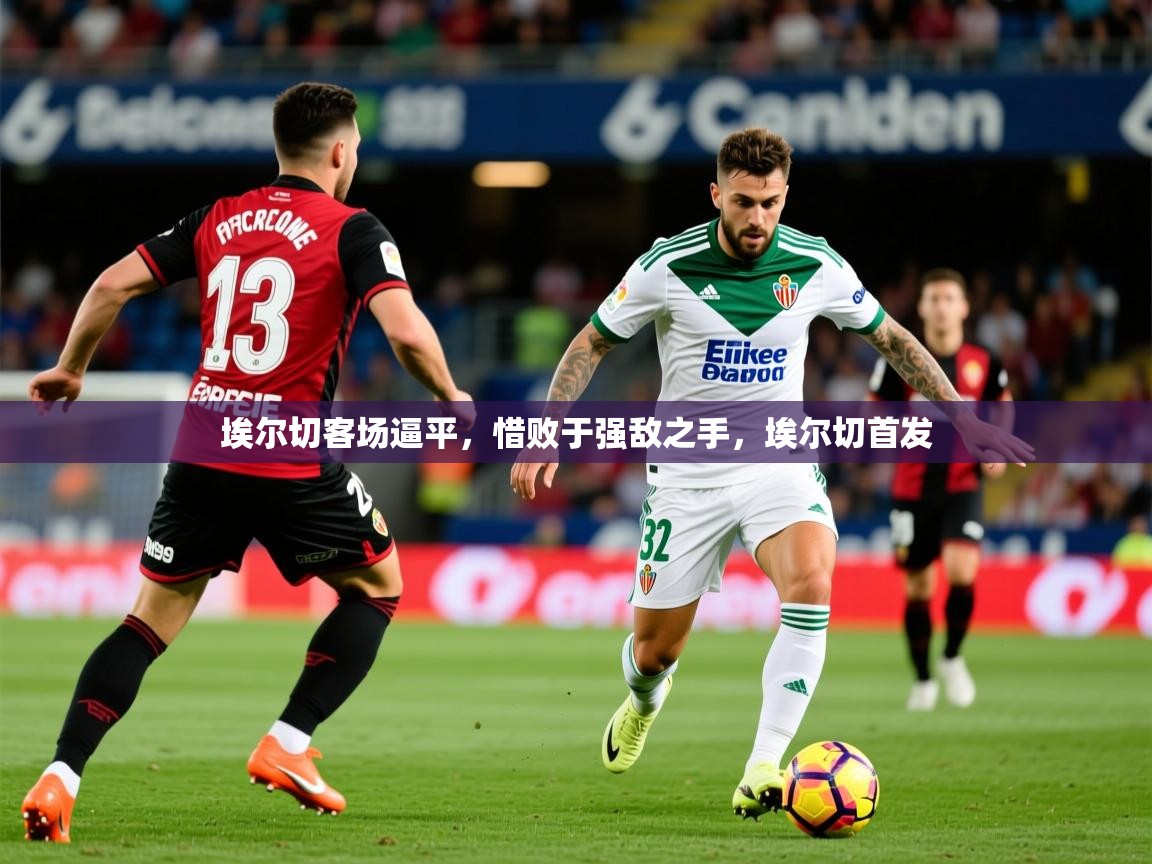 2025 极直播投屏埃尔切客场逼平，惜败于强敌之手，埃尔切首发  第3张