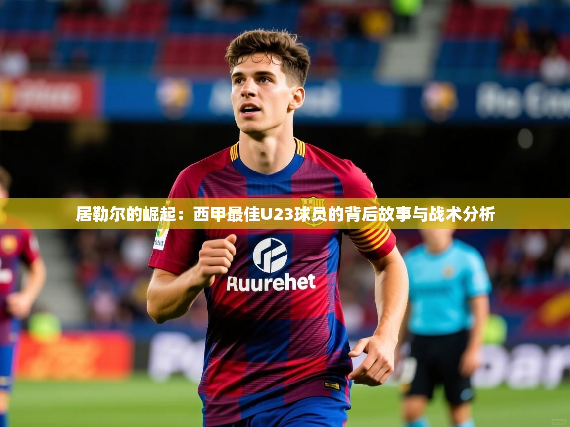 2025 极直播投屏板在哪里居勒尔的崛起:西甲最佳U23球员的背后故事与战术分析 第4张